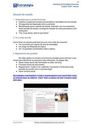 10
Coaching do Estratégia Concursos
Projeto TJ/SP - Interior
Sessão de estudo 
 
1. Preparação para a sessão de estudo 
● Caderno e papel para anotar pensamentos e atividades fora do estudo 
● 30 segundos de respiração lenta e profunda 
● Mentalização para a sessão de estudo. Exemplo: vou me concentrar 
nesta sessão de estudo, conseguirei estudar os meus pomodoros sem 
distrações” 
● “Faz o que deves, está no que fazes” 
 
2. Ter a visão do todo 
 
Como fazer um estudo preliminar para ter uma visão de conjunto? 
● Ler os trechos em negrito da aula do estratégia 
● Ler artigo do Wikipedia do tópico 
● Ver 15 questões comentadas sobre o tópico 
 
3. Mapeamento das questões 
No vídeo abaixo eu mostro uma técnica inovadora para otimizar o seu 
tempo para identificar os assuntos mais relevantes. As etapas são:
● Salvar textos da lei não formatado no editor de texto 
● Formatar títulos do documento 
● Mapeamento: mudar a cor, sublinhar e aumentar a fonte para cada 
questão de acordo com a sua base legal 
● Gerar sumário da lei 
 
RECOMENDO FORTEMENTE FAZER O MAPEAMENTO DAS QUESTÕES PARA 
AS DISCIPLINAS DE DIREITO. VOCÊ TERÁ CLAREZA DO QUE A BANCA MAIS 
EXPLORA! 
 
 
Coach Solino www.estrategiaconcursos.com.br
 