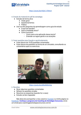 11
Coaching do Estratégia Concursos
Projeto TJ/SP - Interior
https://youtu.be/AOpY_Y5HicA 
 
 
4. Estudo do material em pdf do estratégia 
● Estudar de forma ativa 
● Visão geral  
● Questionamentos 
● Prática  
● Usar as três perguntas da aprendizagem como guia de estudo: 
● O que irei estudar? 
● Qual a finalidade disso? 
● Como funciona? 
▪ Como seria uma aplicação dessa teoria? 
▪ Entender as regras gerais e as exceções 
 
5. Fazer questões para fixação e aprofundamento  
● Fazer blocos de 15/20 questões comentadas 
● Fazer blocos de questões na forma de um simulado, consultando os 
comentários após os exercícios  
 
 
https://youtu.be/pR6xKb8sSJg 
6. Revisões 
● Rever algumas questões comentadas  
● Refazer as questões erradas 
● Resumos ou esquemas (quando for o caso) 
● Estudar as leis mapeadas 
 
Não deixe de acompanhar o meu canal no ​Youtube​ e a minha página no 
Facebook​. ​Conheça o programa de Coaching do Estratégia Concursos​, envie 
um email para coaching@estrategiaconcursos.com.br  
Coach Solino www.estrategiaconcursos.com.br
 