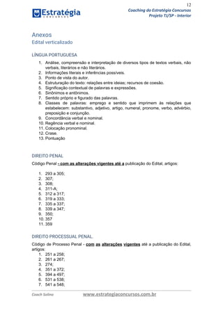 12
Coaching do Estratégia Concursos
Projeto TJ/SP - Interior
Anexos 
Edital verticalizado 
LÍNGUA PORTUGUESA  
1. Análise, compreensão e interpretação de diversos tipos de textos verbais, não
verbais, literários e não literários.
2. Informações literais e inferências possíveis.
3. Ponto de vista do autor.
4. Estruturação do texto: relações entre ideias; recursos de coesão.
5. Significação contextual de palavras e expressões.
6. Sinônimos e antônimos.
7. Sentido próprio e figurado das palavras.
8. Classes de palavras: emprego e sentido que imprimem às relações que
estabelecem: substantivo, adjetivo, artigo, numeral, pronome, verbo, advérbio,
preposição e conjunção.
9. Concordância verbal e nominal.
10. Regência verbal e nominal.
11. Colocação pronominal.
12. Crase.
13. Pontuação 
 
DIREITO PENAL  
Código Penal ​- com as alterações vigentes até a​ publicação do Edital, artigos:
1. 293 a 305;
2. 307;
3. 308;
4. 311-A;
5. 312 a 317;
6. 319 a 333;
7. 335 a 337;
8. 339 a 347;
9. 350;
10. 357
11. 359
DIREITO PROCESSUAL PENAL.  
Código de Processo Penal - ​com as alterações ​vigentes ​até a publicação do Edital,
artigos:
1. 251 a 258;
2. 261 a 267;
3. 274;
4. 351 a 372;
5. 394 a 497;
6. 531 a 538;
7. 541 a 548;
Coach Solino www.estrategiaconcursos.com.br
 