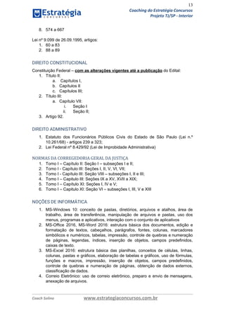 13
Coaching do Estratégia Concursos
Projeto TJ/SP - Interior
8. 574 a 667
Lei nº 9.099 de 26.09.1995, artigos:
1. 60 a 83
2. 88 a 89 
DIREITO CONSTITUCIONAL  
Constituição Federal​ ​–​ ​com as alterações vigentes até a publicação​ ​do Edital:
1. Título II:
a. Capítulos I,
b. Capítulos II
c. Capítulos III;
2. Título III:
a. Capítulo VII:
i. Seção I
ii. Seção II;
3. Artigo 92.
DIREITO ADMINISTRATIVO 
1. Estatuto dos Funcionários Públicos Civis do Estado de São ​Paulo (Lei n.º
10.261/68) - artigos 239 a 323;
2. Lei Federal nº 8.429/92 (Lei de Improbidade Administrativa) 
NORMAS DA CORREGEDORIA GERAL DA JUSTIÇA
1. Tomo I – Capítulo II: Seção I – subseções I e II;
2. Tomo I - Capítulo III: Seções I, II, V, VI, VII;
3. Tomo I - Capítulo III: Seção VIII – subseções I, II e III;
4. Tomo I – Capitulo III: Seções IX a XV, XVII a XIX;
5. Tomo I – Capítulo XI: Seções I, IV e V;
6. Tomo I – Capitulo XI: Seção VI – subseções I, III, V e XIII 
NOÇÕES DE INFORMÁTICA  
1. MS-Windows 10: conceito de pastas, diretórios, arquivos e atalhos, área de
trabalho, área de transferência, manipulação de arquivos e pastas, uso dos
menus, programas e aplicativos, interação com o conjunto de aplicativos
2. MS-Office 2016, MS-Word 2016: estrutura básica dos documentos, edição e
formatação de textos, cabeçalhos, parágrafos, fontes, colunas, marcadores
simbólicos e numéricos, tabelas, impressão, controle de quebras e numeração
de páginas, legendas, índices, inserção de objetos, campos predefinidos,
caixas de texto.
3. MS-Excel 2016: estrutura básica das planilhas, conceitos de células, linhas,
colunas, pastas e gráficos, elaboração de tabelas e gráficos, uso de fórmulas,
funções e macros, impressão, inserção de objetos, campos predefinidos,
controle de quebras e numeração de páginas, obtenção de dados externos,
classificação de dados.
4. Correio Eletrônico: uso de correio eletrônico, preparo e envio de mensagens,
anexação de arquivos.
Coach Solino www.estrategiaconcursos.com.br
 