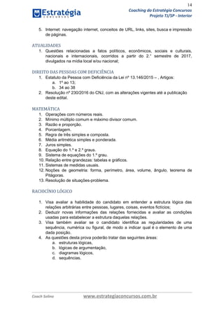 14
Coaching do Estratégia Concursos
Projeto TJ/SP - Interior
5. Internet: navegação internet, conceitos de URL, links, sites, busca e impressão
de páginas.
ATUALIDADES
1. Questões relacionadas a fatos políticos, econômicos, sociais e culturais,
nacionais e internacionais, ocorridos a partir do 2.° semestre de 2017,
divulgados na mídia local e/ou nacional;
DIREITO DAS PESSOAS COM DEFICIÊNCIA
1. Estatuto da Pessoa com Deficiência da Lei nº 13.146/2015 – , Artigos:
a. 1º ao 13;
b. 34 ao 38
2. Resolução nº 230/2016 do CNJ, com as alterações vigentes até a publicação
deste edital.
 
MATEMÁTICA
1. Operações com números reais.
2. Mínimo múltiplo comum e máximo divisor comum.
3. Razão e proporção.
4. Porcentagem.
5. Regra de três simples e composta.
6. Média aritmética simples e ponderada.
7. Juros simples.
8. Equação do 1.º e 2.º graus.
9. Sistema de equações do 1.º grau.
10. Relação entre grandezas: tabelas e gráficos.
11. Sistemas de medidas usuais.
12. Noções de geometria: forma, perímetro, área, volume, ângulo, teorema de
Pitágoras.
13. Resolução de situações-problema.
RACIOCÍNIO LÓGICO
1. Visa avaliar a habilidade do candidato em entender a estrutura lógica das
relações arbitrárias entre pessoas, lugares, coisas, eventos fictícios;
2. Deduzir novas informações das relações fornecidas e avaliar as condições
usadas para estabelecer a estrutura daquelas relações.
3. Visa também avaliar se o candidato identifica as regularidades de uma
sequência, numérica ou figural, de modo a indicar qual é o elemento de uma
dada posição.
4. As questões desta prova poderão tratar das seguintes áreas:
a. estruturas lógicas,
b. lógicas de argumentação,
c. diagramas lógicos,
d. sequências.
Coach Solino www.estrategiaconcursos.com.br
 