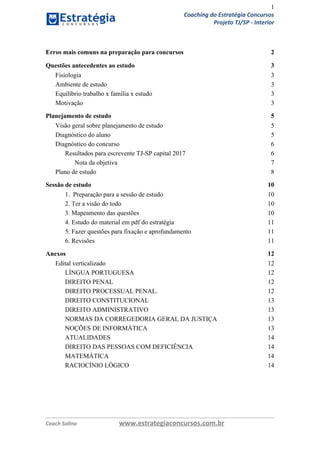 1
Coaching do Estratégia Concursos
Projeto TJ/SP - Interior
Erros mais comuns na preparação para concursos 2
Questões antecedentes ao estudo 3
Fisiologia 3
Ambiente de estudo 3
Equilíbrio trabalho x família x estudo 3
Motivação 3
Planejamento de estudo 5
Visão geral sobre planejamento de estudo 5
Diagnóstico do aluno 5
Diagnóstico do concurso 6
Resultados para escrevente TJ-SP capital 2017 6
Nota da objetiva 7
Plano de estudo 8
Sessão de estudo 10
1. Preparação para a sessão de estudo 10
2. Ter a visão do todo 10
3. Mapeamento das questões 10
4. Estudo do material em pdf do estratégia 11
5. Fazer questões para fixação e aprofundamento 11
6. Revisões 11
Anexos 12
Edital verticalizado 12
LÍNGUA PORTUGUESA 12
DIREITO PENAL 12
DIREITO PROCESSUAL PENAL. 12
DIREITO CONSTITUCIONAL 13
DIREITO ADMINISTRATIVO 13
NORMAS DA CORREGEDORIA GERAL DA JUSTIÇA 13
NOÇÕES DE INFORMÁTICA 13
ATUALIDADES 14
DIREITO DAS PESSOAS COM DEFICIÊNCIA 14
MATEMÁTICA 14
RACIOCÍNIO LÓGICO 14
Coach Solino www.estrategiaconcursos.com.br
 