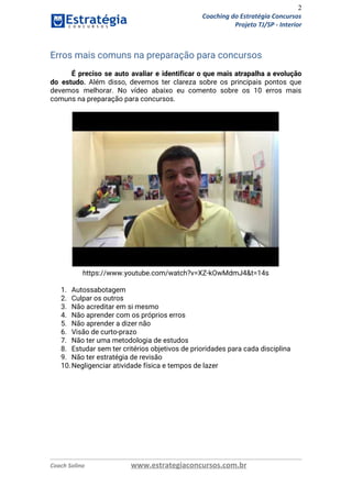 2
Coaching do Estratégia Concursos
Projeto TJ/SP - Interior
Erros mais comuns na preparação para concursos 
 
É preciso se auto avaliar e identificar o que mais atrapalha a evolução                         
do estudo. Além disso, devemos ter clareza sobre os principais pontos que                       
devemos melhorar. No vídeo abaixo eu comento sobre os 10 erros mais                       
comuns na preparação para concursos. 
https://www.youtube.com/watch?v=XZ-kOwMdmJ4&t=14s 
 
1. Autossabotagem 
2. Culpar os outros 
3. Não acreditar em si mesmo 
4. Não aprender com os próprios erros 
5. Não aprender a dizer não 
6. Visão de curto-prazo 
7. Não ter uma metodologia de estudos 
8. Estudar sem ter critérios objetivos de prioridades para cada disciplina 
9. Não ter estratégia de revisão 
10.Negligenciar atividade física e tempos de lazer 
Coach Solino www.estrategiaconcursos.com.br
 