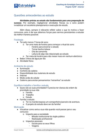 3
Coaching do Estratégia Concursos
Projeto TJ/SP - Interior
Questões antecedentes ao estudo 
Atividades prévias ao estudo são fundamentais para uma preparação de                   
sucesso​. Por exemplo, negligenciar atividades físicas ou o sono podem                   
inviabilizar um excelente planejamento e execução de estudo. 
 
Além disso, sempre é relevante refletir sobre o que te motiva a fazer                         
concursos, pois é daí que obtemos forças para sermos persistentes e estudar                       
da melhor maneira possível. 
Fisiologia 
● Ter pelo menos 7 horas de sono 
o Ter uma meta de horário para começar o ritual do sono 
▪ Horário para encerrar o estudo 
▪ Tomar banho/relaxar 
▪ Chá de camomila 
▪ Leitura de algo não relacionado ao estudo 
o Ter meta de horário para não mexer mais em nenhum eletrônico 
● Beber 3 litros de água por dia 
● Atividade física 
 
Ambiente de estudo 
● Iluminação 
● Conforto da cadeira 
● Disponibilidade dos materiais de estudo 
● Internet 
● Modo avião do celular 
● Caderno para anotar pensamentos “estranhos” ao estudo  
 
Equilíbrio trabalho x família x estudo 
● Quais são as suas prioridades? É preciso ter clareza da ordem da 
prioridade na sua vida 
o Família 
o Trabalho 
o Estudo 
● Família x estudo: 
o Ter no marido/esposa um companheiro/parceiro de aventura. 
o O projeto do estudo deve ser da família! 
Motivação 
● Visualizar como seria a sua vida quando você passar para o seu 
concurso: 
o Impacto para a sociedade 
▪ Missão institucional do órgão público 
▪ Realização profissional 
o Impactos pessoais 
▪ Escola para os seus filhos 
▪ Viagens 
Coach Solino www.estrategiaconcursos.com.br
 
