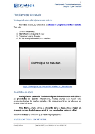 5
Coaching do Estratégia Concursos
Projeto TJ/SP - Interior
Planejamento de estudo 
 
Visão geral sobre planejamento de estudo 
 
No vídeo abaixo, eu falo sobre as ​etapas de um planejamento de estudo​.                         
Elas são: 
 
1. Avaliar onde estou 
2. Identificar onde quero chegar 
3. Traçar um plano de ação 
4. Fazer acompanhamento e correções 
 
 
https://www.youtube.com/watch?v=sMbOo1_bRis&t=11s 
 
Diagnóstico do aluno 
 
O diagnóstico pessoal é fundamental para definirmos com mais clareza                   
as prioridades do estudo​. Infelizmente, muitos alunos não fazem uma                   
avaliação objetiva do nível de estudo e não possuem critérios para buscar um                         
estudo mais eficiente. 
 
Uma técnica muito direta e eficiente para o diagnóstico é fazer um                       
simulado com as disciplinas que você já vem estudando e estão no edital. 
 
Recomendo fazer o simulado que o Estratégia preparou! 
 
SIMULADO TJ SP – ESCREVENTE 
Coach Solino www.estrategiaconcursos.com.br
 