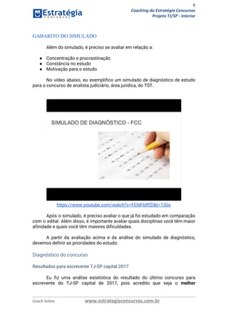 6
Coaching do Estratégia Concursos
Projeto TJ/SP - Interior
 
GABARITO DO SIMULADO 
 
Além do simulado, é preciso se avaliar em relação a: 
 
● Concentração e procrastinação  
● Constância no estudo  
● Motivação para o estudo  
 
No vídeo abaixo, eu exemplifico um simulado de diagnóstico de estudo                     
para o concurso de analista judiciário, área jurídica, do TST. 
 
 
 
https://www.youtube.com/watch?v=FEhlF6IffZI&t=130s 
 
Após o simulado, é preciso avaliar o que já foi estudado em comparação                         
com o edital. Além disso, é importante avaliar quais disciplinas você têm maior                         
afinidade e quais você têm maiores dificuldades. 
 
A partir da avaliação acima e da análise do simulado de diagnóstico,                       
devemos definir as prioridades do estudo.  
 
Diagnóstico do concurso 
 
Resultados para escrevente TJ-SP capital 2017 
 
Eu fiz uma análise estatística do resultado do último concurso para                     
escrevente do TJ-SP capital de 2017, pois acredito que seja o ​melhor                       
Coach Solino www.estrategiaconcursos.com.br
 