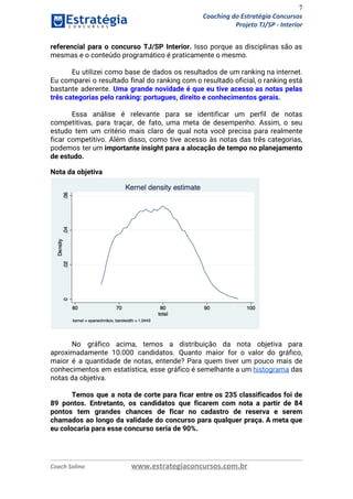 7
Coaching do Estratégia Concursos
Projeto TJ/SP - Interior
referencial para o concurso TJ/SP Interior. Isso porque as disciplinas são as                       
mesmas e o conteúdo programático é praticamente o mesmo. 
 
Eu utilizei como base de dados os resultados de um ranking na internet.                         
Eu comparei o resultado final do ranking com o resultado oficial, o ranking está                           
bastante aderente. ​Uma grande novidade é que eu tive acesso as notas pelas                         
três categorias pelo ranking: portugues, direito e conhecimentos gerais. 
 
Essa análise é relevante para se identificar um perfil de notas                     
competitivas, para traçar, de fato, uma meta de desempenho. Assim, o seu                       
estudo tem um critério mais claro de qual nota você precisa para realmente                         
ficar competitivo. Além disso, como tive acesso às notas das três categorias,                       
podemos ter um ​importante insight para a alocação de tempo no planejamento                       
de estudo. 
Nota da objetiva 
 
 
No gráfico acima, temos a distribuição da nota objetiva para                   
aproximadamente 10.000 candidatos. Quanto maior for o valor do gráfico,                   
maior é a quantidade de notas, entende? Para quem tiver um pouco mais de                           
conhecimentos em estatística, esse gráfico é semelhante a um ​histograma das                     
notas da objetiva. 
 
Temos que a nota de corte para ficar entre os 235 classificados foi de                           
89 pontos. Entretanto, os candidatos que ficarem com nota a partir de 84                         
pontos tem grandes chances de ficar no cadastro de reserva e serem                       
chamados ao longo da validade do concurso para qualquer praça. A meta que                         
eu colocaria para esse concurso seria de 90%. 
 
 
Coach Solino www.estrategiaconcursos.com.br
 