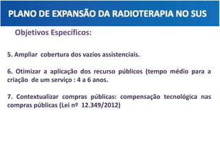 Objetivos Específicos:
5. Ampliar cobertura dos vazios assistenciais.
6. Otimizar a aplicação dos recurso públicos (tempo médio para a
criação de um serviço : 4 a 6 anos.
7. Contextualizar compras públicas: compensação tecnológica nas
compras públicas (Lei nº 12.349/2012)
 