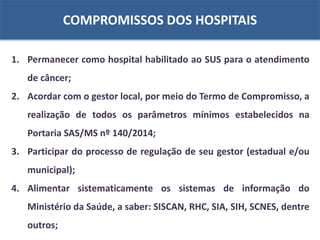 COMPROMISSOS DOS HOSPITAIS
1. Permanecer como hospital habilitado ao SUS para o atendimento
de câncer;
2. Acordar com o gestor local, por meio do Termo de Compromisso, a
realização de todos os parâmetros mínimos estabelecidos na
Portaria SAS/MS nº 140/2014;
3. Participar do processo de regulação de seu gestor (estadual e/ou
municipal);
4. Alimentar sistematicamente os sistemas de informação do
Ministério da Saúde, a saber: SISCAN, RHC, SIA, SIH, SCNES, dentre
outros;
 