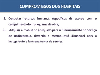COMPROMISSOS DOS HOSPITAIS
5. Contratar recursos humanos específicos de acordo com o
cumprimento do cronograma de obra;
6. Adquirir o mobiliário adequado para o funcionamento do Serviço
de Radioterapia, devendo o mesmo está disponível para a
inauguração e funcionamento do serviço.
 