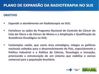  Expandir o atendimento em Radioterapia no SUS;
 Fortalecer as ações do Programa Nacional de Controle do Câncer do
Colo do Útero e do Câncer de Mama e a Ampliação e Qualificação da
Assistência Oncológica no SUS;
 Contemplar saúde, que como área estratégica, integra as políticas
nacionais voltadas para o desenvolvimento do País, especialmente a
Política Industrial e a Política de Ciência, Tecnologia e Inovação,
priorizando a estruturação de um sistema que viabiliza o acesso
universal para a população brasileira.
 