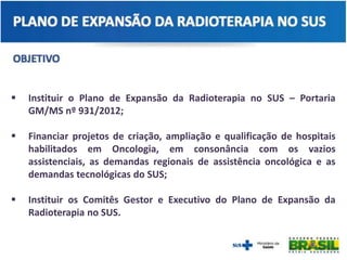  Instituir o Plano de Expansão da Radioterapia no SUS – Portaria
GM/MS nº 931/2012;
 Financiar projetos de criação, ampliação e qualificação de hospitais
habilitados em Oncologia, em consonância com os vazios
assistenciais, as demandas regionais de assistência oncológica e as
demandas tecnológicas do SUS;
 Instituir os Comitês Gestor e Executivo do Plano de Expansão da
Radioterapia no SUS.
 