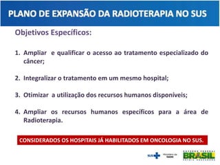 Objetivos Específicos:
1. Ampliar e qualificar o acesso ao tratamento especializado do
câncer;
2. Integralizar o tratamento em um mesmo hospital;
3. Otimizar a utilização dos recursos humanos disponíveis;
4. Ampliar os recursos humanos específicos para a área de
Radioterapia.
CONSIDERADOS OS HOSPITAIS JÁ HABILITADOS EM ONCOLOGIA NO SUS.
 