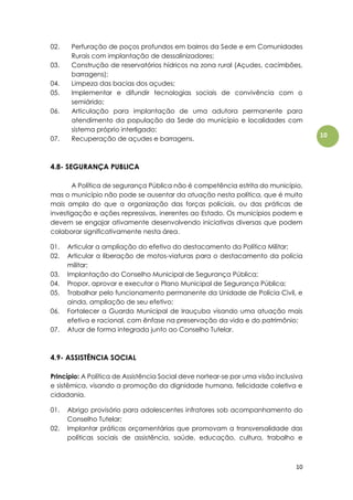 10
10
02. Perfuração de poços profundos em bairros da Sede e em Comunidades
Rurais com implantação de dessalinizadores;
03. Construção de reservatórios hídricos na zona rural (Açudes, cacimbões,
barragens);
04. Limpeza das bacias dos açudes;
05. Implementar e difundir tecnologias sociais de convivência com o
semiárido;
06. Articulação para implantação de uma adutora permanente para
atendimento da população da Sede do município e localidades com
sistema próprio interligado;
07. Recuperação de açudes e barragens.
4.8- SEGURANÇA PUBLICA
A Política de segurança Pública não é competência estrita do município,
mas o município não pode se ausentar da atuação nesta política, que é muito
mais ampla do que a organização das forças policiais, ou das práticas de
investigação e ações repressivas, inerentes ao Estado. Os municípios podem e
devem se engajar ativamente desenvolvendo iniciativas diversas que podem
colaborar significativamente nesta área.
01. Articular a ampliação do efetivo do destacamento da Política Militar;
02. Articular a liberação de motos-viaturas para o destacamento da polícia
militar;
03. Implantação do Conselho Municipal de Segurança Pública;
04. Propor, aprovar e executar o Plano Municipal de Segurança Pública;
05. Trabalhar pelo funcionamento permanente da Unidade de Polícia Civil, e
ainda, ampliação de seu efetivo;
06. Fortalecer a Guarda Municipal de Irauçuba visando uma atuação mais
efetiva e racional, com ênfase na preservação da vida e do patrimônio;
07. Atuar de forma integrada junto ao Conselho Tutelar.
4.9- ASSISTÊNCIA SOCIAL
Princípio: A Política de Assistência Social deve nortear-se por uma visão inclusiva
e sistêmica, visando a promoção da dignidade humana, felicidade coletiva e
cidadania.
01. Abrigo provisório para adolescentes infratores sob acompanhamento do
Conselho Tutelar;
02. Implantar práticas orçamentárias que promovam a transversalidade das
políticas sociais de assistência, saúde, educação, cultura, trabalho e
 