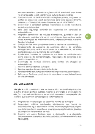 11
11
empreendedorismo, por meio de ações matriciais e territoriais, com ênfase
na emancipação social, econômica e cultural dos beneficiários;
03. Cadastrar todas as famílias e indivíduos elegíveis para os programas da
política de assistência social, adotando-se para tanto os procedimentos
previstos no Cadastro único para Programas Sociais – CADÚNICO;
04. Desenvolver e consolidar políticas relacionadas a saúde reprodutiva,
especialmente feminina;
05. Zelar pela segurança alimentar dos segmentos em condições de
vulnerabilidade;
06. Programa permanente de inclusão habitacional, guiando-se por um
planejamento municipal e firmando parcerias com Associações e Igrejas
locais, Fundações de investimento social, Empresas privadas, Governos
Estadual e Federal;
07. Criação do Vale Visão (Doação de óculos a pessoas de baixa renda);
08. Fortalecimento do programa de assistência através de benefícios
emergenciais para famílias em situação de vulnerabilidade, tais como
cestas básicas, enxoval, material de construção;
09. Fortalecer os conselhos, as conferências e os fóruns de assistência social
como espaços de democratização, negociação de consensos e de
gestão compartilhada;
10. Construção de módulos sanitários para famílias em situação de
vulnerabilidade;
11. Reativar a Brinquedoteca Municipal;
12. Reativar o projeto Semana da Inclusão Social;
13. Fortalecimento do CREAS para melhor desempenho de suas atividades;
14. Reforma do Centro de convivência do idoso, bem como o fortalecimento
de suas atividades.
4.10- MEIO AMBIENTE
Princípio: A política ambiental deve ser desenvolvida em total integração com
as outras áreas de políticas públicas, focando a prevenção e preservação na
relação com o meio ambiente e os recursos naturais norteando-se por princípios
e valores que levem em consideração a sustentabilidade.
01. Programa de recomposição da cobertura florestal do município;
02. Desenvolver políticas estruturadas relacionadas aos temas da
biodiversidade, água e solo. Nesse sentido, implantar programas e projetos
que tratem de forma específica e organizada dessas temáticas, devido a
seus impactos na qualidade de vida;
03. Construir um Aterro Sanitário para a destinação e a disposição
ambientalmente adequada dos resíduos sólidos, conforme determina a Lei
12.305/2010;
 