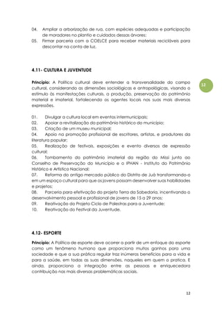 12
12
04. Ampliar a arborização de rua, com espécies adequadas e participação
de moradores no plantio e cuidados dessas árvores;
05. Firmar parceria com a COELCE para receber materiais recicláveis para
descontar na conta de luz.
4.11- CULTURA E JUVENTUDE
Princípio: A Política cultural deve entender a transversalidade do campo
cultural, considerando as dimensões sociológicas e antropológicas, visando o
estímulo às manifestações culturais, a produção, preservação do patrimônio
material e imaterial, fortalecendo os agentes locais nas suas mais diversas
expressões.
01. Divulgar a cultura local em eventos intermunicipais;
02. Apoiar a revitalização do patrimônio histórico do município;
03. Criação de um museu municipal;
04. Apoio na promoção profissional de escritores, artistas, e produtores da
literatura popular;
05. Realização de festivais, exposições e evento diversos de expressão
cultural;
06. Tombamento do patrimônio imaterial da região do Missi junto ao
Conselho de Preservação do Município e o IPHAN - Instituto do Patrimônio
Histórico e Artístico Nacional;
07. Reforma do antigo mercado público do Distrito de Juá transformando-o
em um espaço cultural para que os jovens possam desenvolver suas habilidades
e projetos;
08. Parceria para efetivação do projeto Terra da Sabedoria, incentivando o
desenvolvimento pessoal e profissional de jovens de 15 a 29 anos;
09. Reativação do Projeto Ciclo de Palestras para a Juventude;
10. Reativação do Festival da Juventude.
4.12- ESPORTE
Princípio: A Política de esporte deve ocorrer a partir de um enfoque do esporte
como um fenômeno humano que proporciona muitos ganhos para uma
sociedade e que a sua prática regular traz inúmeros benefícios para a vida e
para a saúde, em todas as suas dimensões, naqueles em quem o pratica. E
ainda, proporciona a integração entre as pessoas e enriquecedora
contribuição nas mais diversas problemáticas sociais.
 