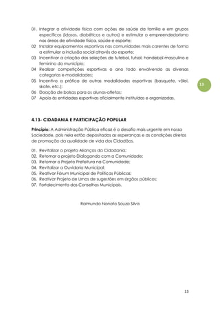 13
13
01. Integrar a atividade física com ações de saúde da família e em grupos
específicos (idosos, diabéticos e outros) e estimular o empreendedorismo
nas áreas de atividade física, saúde e esporte;
02 Instalar equipamentos esportivos nas comunidades mais carentes de forma
a estimular a inclusão social através do esporte;
03 Incentivar a criação das seleções de futebol, futsal, handebol masculino e
feminino do município;
04 Realizar competições esportivas o ano todo envolvendo as diversas
categorias e modalidades;
05 Incentivo a prática de outras modalidades esportivas (basquete, vôlei,
skate, etc.);
06 Doação de bolsas para os alunos-atletas;
07 Apoio às entidades esportivas oficialmente instituídas e organizadas.
4.13- CIDADANIA E PARTICIPAÇÃO POPULAR
Princípio: A Administração Pública eficaz é o desafio mais urgente em nossa
Sociedade, pois nela estão depositadas as esperanças e as condições diretas
de promoção da qualidade de vida dos Cidadãos.
01. Revitalizar o projeto Alianças da Cidadania;
02. Retomar o projeto Dialogando com a Comunidade;
03. Retomar o Projeto Prefeitura na Comunidade;
04. Revitalizar a Ouvidoria Municipal;
05. Reativar Fórum Municipal de Políticas Públicas;
06. Reativar Projeto de Urnas de sugestões em órgãos públicos;
07. Fortalecimento dos Conselhos Municipais.
Raimundo Nonato Souza Silva
 