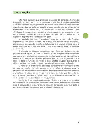 3
3
1. INTRODUÇÃO
Este Plano apresenta as principais propostas do candidato Raimundo
Nonato Souza Silva para a administração municipal de Irauçuba no período
2017-2020. O conteúdo programático das propostas foi desenvolvido a partir da
experiência adquirida ao longo dos oito anos de mandato do candidato como
Prefeito do município de Irauçuba, bem como através de experiência em
atividades de Assessoria em outros municípios, sugestões de especialistas nas
áreas setoriais, estudos e pesquisas realizadas pelo próprio candidato, e
sugestões de partidários e cidadãos em geral.
No período em que o candidato exerceu o cargo de Prefeito,
implementou um novo Modelo de Gestão na administração municipal,
propondo e executando projetos estruturantes em serviços críticos para a
população, com resultados altamente positivos nas diversas áreas de atuação
do Governo.
O Modelo de Gestão implantado, com foco em instrumentos de
planejamento e rigoroso acompanhamento de metas, e igualmente sustentado
sobre uma forte disciplina de execução e meritocracia, também possibilitou a
coleta e análise de informações preciosas para a concepção de novas
soluções para o município no médio e longo prazos, soluções que levarão a
cidade a atingir um posicionamento mais elevado na região e no Estado.
O Plano de Governo aqui delineado representa a continuidade deste
modelo de gestão de alto desempenho e reflete simultaneamente o
pragmatismo e o idealismo do candidato. As propostas contemplam objetivos
e projetos ambiciosos, com envergadura e complexidade que demandarão
uma administração extremamente dedicada e competente, muito próxima e
conhecedora das necessidades dos irauçubenses.
Nonatinho é um estudioso de Gestão Pública e se orgulha do trabalho
realizado em suas duas Gestões, marcadas pela presença constante do Prefeito
junto à população, e se compromete a liderar, com ainda mais motivação e
empenho a próxima etapa do desenvolvimento de Irauçuba.
 