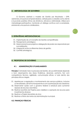 4
4
2. METODOLOGIA DE GOVERNO
O Governo adotará o modelo de Gestão por Resultados – GPR,
adotando uma postura empreendedora, voltada para o cidadão como cliente
e buscando padrões ótimos de eficiência, eficácia e efetividade. Utilizar-se-á
metodologia participativa, mantendo um diálogo contínuo com a sociedade,
priorizando uma postura catalizadora.
3. ESTRATÉGIAS METODOLÓGICAS
01. Implantação de um Conselho de Gestão compartilhada;
02. Planejamento estratégico;
03. Gerenciamento por projetos e delegação de poder aos responsáveis por
sua realização;
04. Integração entre as diferentes áreas de gestão;
05. Comitês estratégicos.
4. PROPOSTAS DE GOVERNO
4.1. ADMINISTRAÇÃO E PLANEJAMENTO
Princípio: É atividade meio no processo de Gestão, de sua efetividade depende
o bom desempenho das áreas finalísticas, devendo, portanto, fluir com
competência técnica, agilidade, comunicação eficaz, e tudo dentro dos
princípios éticos e legais.
01. Aperfeiçoar a regulação e monitoramento dos serviços públicos, inclusive
os terceirizados, de forma transparente e com a participação da cidadania;
02. Desenvolver ações com o governo federal e estadual para aumentar
repasse de recursos voluntários;
03. Reativar escritório de Projetos para viabilizar a captação de recursos para
investimentos diversos;
04. Reativar o Projeto Secretário do Ano;
05. Reativar o Plano de metas da Administração municipal.
4.2. FINANÇAS PÚBLICAS
 