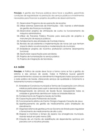 5
5
Princípio: A gestão das finanças públicas deve focar o equilíbrio, garantindo
condições de regularidade na prestação dos serviços públicos e investimentos
necessários para financiar os projetos da política de desenvolvimento.
01. Desenvolver Programa de recuperação de receitas;
02. Utilizar sistemas Gerenciais de Informações – SGI, visando a efetividade
da gestão das finanças municipais;
03. Desenvolver projetos de otimização de custos no funcionamento da
máquina administrativa;
04. Utilizar de Parcerias Público Privadas para execução de projetos e
manutenção de espaços públicos;
05. Fortalecimento das atividades de Controle Interno;
06. Revisão de Leis existentes e implementação de novas Leis que tenham
impacto direto na estruturação e modernização do município;
07. Estabelecer projetos de incentivo profissional conforme desempenho
funcional;
08. Oportunizar capacitação para servidores;
09. Projetos de humanização no serviço público;
10. Projetos de integração de Servidores.
4.3- SAÚDE
Princípio: A Política de saúde deve focar a forma como se faz a gestão do
sistema e dos serviços de saúde. Cabe à Prefeitura buscar garantir
permanentemente o acesso ao atendimento integral para todos que procuram
a rede pública de Saúde, oferecendo serviços de qualidade e tratamento e
tratamento humano e respeitoso.
01. Estabelecer Consórcios municipais e Termos de Cooperação com clínicas
médicas particulares para suprir a demanda de especialidades;
02. Reorganização da estrutura de Saúde Bucal, reequipando todas as
unidades e garantindo dentistas em todas as Unidades Básicas;
03. Fortalecimento do Programa Saúde da Família;
04. Capacitação para Profissionais da Saúde;
05. Funcionamento efetivo do Centro Cirúrgico Sagrado Coração de Jesus;
06. Aperfeiçoamento da gestão de medicamentos para ampliação do
atendimento;
07. Organizar sistema de gestões junto ao Governo do Estado para regularizar
o fornecimento de medicamentos de alto custo;
08. Mapear e monitorar o tempo de espera nas emergências municipais,
visando reduzir em pelo menos 25%;
09. Criação de um Centro de reabilitação de dependentes químicos em
parceria com a iniciativa privada;
 