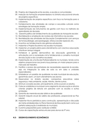 7
7
08. Projetos de integração entre escolas, e escolas e comunidades;
09. Inserção da formação empreendedora no âmbito educacional através
de projetos específicos;
10. Implementação de projetos específicos com foco na formação para a
cidadania;
11. Fortalecimento das atividades de campo e excursões culturais como
estratégias de formação ampla;
12. Implementação de instrumentos de gestão com foco na melhoria do
aprendizado do alunado;
13. Garantir política de fortalecimento da qualidade do transporte escolar;
14. Revitalização e ampliação de núcleos de informática nas escolas;
15. Revitalização das atividades de Educação Complementar com serviços
de fonoaudiologia, psicopedagogia, reforço escolar especial, etc.
16. Incentivo ao fortalecimento dos grêmios estudantes;
17. Implantar o Projeto Escotismo nas escolas municipais;
18. Implantar um projeto piloto para atendimento com creche e educação
infantil em tempo integral;
19. Fortalecer a gestão democrática da educação garantindo a
articulação com a sociedade civil e fortalecendo o conselho municipal
de educação e dos conselhos escolares;
20. Implantação de uma Escola Profissionalizante no município, tendo como
objetivo proporcionar aos jovens irauçubenses um maior preparo para o
mercado de trabalho;
21. Facilitar o acesso dos portadores de necessidades especiais às escolas,
seja via integração às salas de aula ou em salas e unidades
especializadas;
22. Estabelecer um padrão de qualidade na rede municipal de educação,
garantindo assim, um bom atendimento aos alunos;
23. Desenvolver no âmbito escolar, campanhas educativas sobre
segurança, meio ambiente, saúde, trânsito, dentre outras;
24. Diminuir a evasão escolar, principalmente, entre os jovens e adultos.
25. Colocar a biblioteca municipal como segmento da educação e ativá-la
criando projetos de leituras em parceria com as escolas e outras
entidades;
26. Garantia de merenda escolar diária e de qualidade;
27. Garantir reajuste anual do salário dos professores, proporcional ao Piso
salarial;
28. Implantar fóruns periódicos para construção, apresentação e discussão
de metas estabelecidas no Plano Nacional de Educação bem como sua
perfeita adequação à realidade do município;
29. Cursinho preparatório para vestibular e ENEM;
30. Cursos de capacitação extracurricular para alunos do 9º ano.
4.5- DESENVOLVIMENTO ECONÔMICO
 
