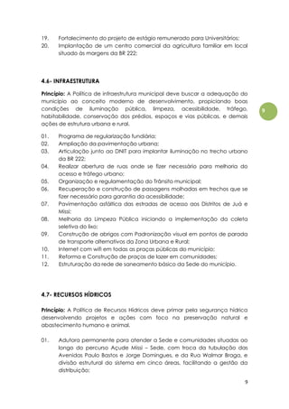 9
9
19. Fortalecimento do projeto de estágio remunerado para Universitários;
20. Implantação de um centro comercial da agricultura familiar em local
situado às margens da BR 222;
4.6- INFRAESTRUTURA
Princípio: A Política de infraestrutura municipal deve buscar a adequação do
município ao conceito moderno de desenvolvimento, propiciando boas
condições de iluminação pública, limpeza, acessibilidade, tráfego,
habitabilidade, conservação dos prédios, espaços e vias públicas, e demais
ações de estrutura urbana e rural.
01. Programa de regularização fundiária;
02. Ampliação da pavimentação urbana;
03. Articulação junto ao DNIT para implantar iluminação no trecho urbano
da BR 222;
04. Realizar abertura de ruas onde se fizer necessário para melhoria do
acesso e tráfego urbano;
05. Organização e regulamentação do Trânsito municipal;
06. Recuperação e construção de passagens molhadas em trechos que se
fizer necessário para garantia da acessibilidade;
07. Pavimentação asfáltica das estradas de acesso aos Distritos de Juá e
Missi;
08. Melhoria da Limpeza Pública iniciando a implementação da coleta
seletiva do lixo;
09. Construção de abrigos com Padronização visual em pontos de parada
de transporte alternativos da Zona Urbana e Rural;
10. Internet com wifi em todas as praças públicas do município;
11. Reforma e Construção de praças de lazer em comunidades;
12. Estruturação da rede de saneamento básico da Sede do município.
4.7- RECURSOS HÍDRICOS
Princípio: A Política de Recursos Hídricos deve primar pela segurança hídrica
desenvolvendo projetos e ações com foco na preservação natural e
abastecimento humano e animal.
01. Adutora permanente para atender a Sede e comunidades situadas ao
longo do percurso Açude Missi – Sede, com troca da tubulação das
Avenidas Paulo Bastos e Jorge Domingues, e da Rua Walmar Braga, e
divisão estrutural do sistema em cinco áreas, facilitando a gestão da
distribuição;
 