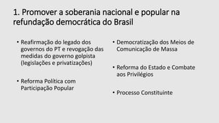 1. Promover a soberania nacional e popular na
refundação democrática do Brasil
• Reafirmação do legado dos
governos do PT e revogação das
medidas do governo golpista
(legislações e privatizações)
• Reforma Política com
Participação Popular
• Democratização dos Meios de
Comunicação de Massa
• Reforma do Estado e Combate
aos Privilégios
• Processo Constituinte
 