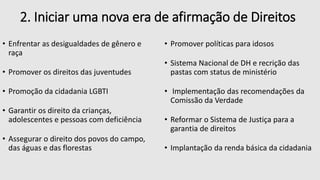2. Iniciar uma nova era de afirmação de Direitos
• Enfrentar as desigualdades de gênero e
raça
• Promover os direitos das juventudes
• Promoção da cidadania LGBTI
• Garantir os direito da crianças,
adolescentes e pessoas com deficiência
• Assegurar o direito dos povos do campo,
das águas e das florestas
• Promover políticas para idosos
• Sistema Nacional de DH e recrição das
pastas com status de ministério
• Implementação das recomendações da
Comissão da Verdade
• Reformar o Sistema de Justiça para a
garantia de direitos
• Implantação da renda básica da cidadania
 