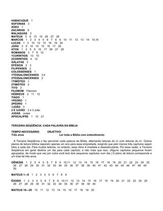 HABACUQUE 1
SOFONIAS 3
AGEU 1
ZACARIAS 8
MALAQUIAS 3
MATEUS 5 6 13 19 26 27 28
MARCOS 1 2 3 4 5 6 7 8 9 10 11 12 13 14 15,16
LUCAS 1 2 10 12 15 16 18 24
JOÃO 3 6 10 14 15 16 17 20
ATOS 1 2 5 9 16 17 26 27 28
ROMANOS 3 7 8 12
1CORÍNTIOS 13 15
2CORÍNTIOS 4 12
GÁLATAS 3
EFÉSIOS 2 3
FILIPENSES 2
COLOSSENSES 1
1TESSALONICENSES 3,4
2TESSALONICENSES 2
1TIMÓTEO 1
2TIMÓTEO 2
TITO 2
FILEMOM Filemom
HEBREUS 2 11 12
TIAGO 1
1PEDRO 1
2PEDRO 1
1JOÃO 3
2 E 3JOÃO 2 e 3 João
JUDAS Judas
APOCALIPSE 1 12 21
TERCEIRA SEQÜÊNCIA: CADA PALAVRA DA BÍBLIA
TEMPO NECESSÁRIO: OBJETIVO:
Três anos Ler toda a Bíblia com entendimento
A Terceira Seqüência o faz percorrer cada palavra da Bíblia, alternando leituras do AT com leituras do NT. Outros
planos de leitura bíblica separam apenas um ano para essa empreitada, exigindo que pelo menos três capítulos sejam
lidos a cada dia. Para muitos leitores, no entanto, esse ritmo é irrealista e desestimulante. Por essa razão, a Terceira
Seqüência em geral destina um dia para cada capítulo, e não mais que isso. (Alguns capítulos pequenos foram
agrupados, de modo que vez por outra você lerá dois pequenos capítulos num dia.) O plano de leitura corresponde a
um total de três anos.
GÊNESIS 1 2 3 4 5 6 7 8 9 10,11 12 13 14 15 16 17 18 19 20 21 22 23 24 25
26 27 28 29 30 31 32 33 34 35 36 37 38 39 40 41 42 43 44 45 46 47 48 49
50
MATEUS 1—9 1 2 3 4 5 6 7 8 9
ÊXODO 1 2 3 4 5 6 7 8 9 10,11 12 13 14 15 16 17 18 19 20 21 22 23 24 25
26 27 28 29 30 31 32 33 34 35 36 37 38 39 40
MATEUS 10—20 10 11 12 13 14 15 16 17 18 19 20
 