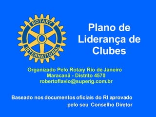 Plano de Liderança de Clubes Baseado nos documentos oficiais do RI aprovado  pelo seu  Conselho Diretor  Organizado Pelo Rotary Rio de Janeiro  Maracanã - Distrito 4570 [email_address] 