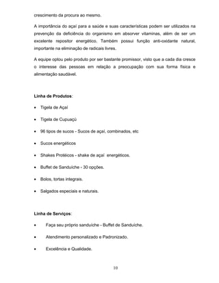 crescimento da procura ao mesmo.
A importância do açaí para a saúde e suas características podem ser utilizados na
prevenção da deficiência do organismo em absorver vitaminas, além de ser um
excelente repositor energético. Também possui função anti-oxidante natural,
importante na eliminação de radicais livres.
A equipe optou pelo produto por ser bastante promissor, visto que a cada dia cresce
o interesse das pessoas em relação a preocupação com sua forma física e
alimentação saudável.

Linha de Produtos:
•

Tigela de Açaí

•

Tigela de Cupuaçú

•

96 tipos de sucos - Sucos de açaí, combinados, etc

•

Sucos energéticos

•

Shakes Protéicos - shake de açaí energéticos.

•

Buffet de Sanduíche - 30 opções.

•

Bolos, tortas integrais.

•

Salgados especiais e naturais.

Linha de Serviços:
•

Faça seu próprio sanduíche - Buffet de Sanduíche.

•

Atendimento personalizado e Padronizado.

•

Excelência e Qualidade.

10

 