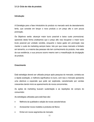 3.1.2- Ciclo de vida do produto.

Introdução

A Estratégia para a fase introdutória do produto no mercado será de desnatamento
lento, que consiste em lançar o novo produto a um preço alto e com pouca
promoção.
Os Objetivos serão: alcançar maior lucro possível e baixo custo promocional,
operando desta forma analisamos que o preço alto visa recuperar o maior lucro
bruto possível por unidade vendida, enquanto o baixo gasto em promoção visa
manter o custo de marketing sempre baixo. Isto por que nosso mercado e limitado
em tamanho, e a maioria das pessoas não tem conhecimento do produto, mas sabe
da sua existência, e sua procura ocorre mesmo sem a massificação da divulgação
do produto.

Crescimento

Está estratégia deverá ser utilizada porque após pesquisa do mercado, contatou-se
a rápida aceitação, e melhoria significativa no lucro, com isso o mercado apresenta
uma abertura a expansão que pode ser explorada, caracterizado por vendas
crescentes dando inicio ao aparecimento de novos concorrentes.
As ações de marketing buscam sustentação e as repetições de compra do
consumidor.
As estratégias utilizadas para está fase são:
•

Melhoria da qualidade e adição de novas características

•

Acrescentar novos modelos e produtos de flanco

•

Entrar em novos segmentos de mercado
11

 