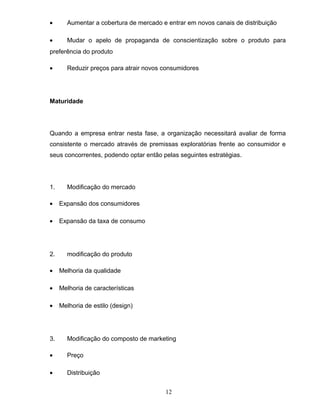 •

Aumentar a cobertura de mercado e entrar em novos canais de distribuição

•

Mudar o apelo de propaganda de conscientização sobre o produto para

preferência do produto
•

Reduzir preços para atrair novos consumidores

Maturidade

Quando a empresa entrar nesta fase, a organização necessitará avaliar de forma
consistente o mercado através de premissas exploratórias frente ao consumidor e
seus concorrentes, podendo optar então pelas seguintes estratégias.

1.

Modificação do mercado

•

Expansão dos consumidores

•

Expansão da taxa de consumo

2.

modificação do produto

•

Melhoria da qualidade

•

Melhoria de características

•

Melhoria de estilo (design)

3.

Modificação do composto de marketing

•

Preço

•

Distribuição
12

 