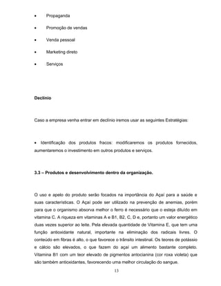 •

Propaganda

•

Promoção de vendas

•

Venda pessoal

•

Marketing direto

•

Serviços

Declínio

Caso a empresa venha entrar em declínio iremos usar as seguintes Estratégias:

•

Identificação dos produtos fracos: modificaremos os produtos fornecidos,

aumentaremos o investimento em outros produtos e serviços.

3.3 – Produtos e desenvolvimento dentro da organização.

O uso e apelo do produto serão focados na importância do Açaí para a saúde e
suas características. O Açaí pode ser utilizado na prevenção de anemias, porém
para que o organismo absorva melhor o ferro é necessário que o esteja diluído em
vitamina C. A riqueza em vitaminas A e B1, B2, C, D e, portanto um valor energético
duas vezes superior ao leite. Pela elevada quantidade de Vitamina E, que tem uma
função antioxidante natural, importante na eliminação dos radicais livres. O
conteúdo em fibras é alto, o que favorece o trânsito intestinal. Os teores de potássio
e cálcio são elevados, o que fazem do açaí um alimento bastante completo.
Vitamina B1 com um teor elevado de pigmentos antocianina (cor roxa violeta) que
são também antioxidantes, favorecendo uma melhor circulação do sangue.
13

 