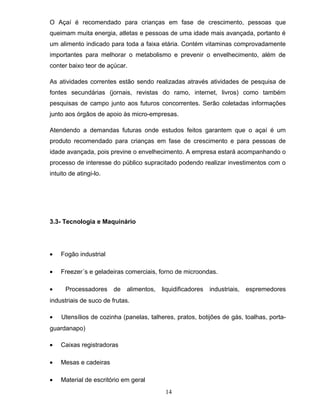 O Açaí é recomendado para crianças em fase de crescimento, pessoas que
queimam muita energia, atletas e pessoas de uma idade mais avançada, portanto é
um alimento indicado para toda a faixa etária. Contém vitaminas comprovadamente
importantes para melhorar o metabolismo e prevenir o envelhecimento, além de
conter baixo teor de açúcar.
As atividades correntes estão sendo realizadas através atividades de pesquisa de
fontes secundárias (jornais, revistas do ramo, internet, livros) como também
pesquisas de campo junto aos futuros concorrentes. Serão coletadas informações
junto aos órgãos de apoio às micro-empresas.
Atendendo a demandas futuras onde estudos feitos garantem que o açaí é um
produto recomendado para crianças em fase de crescimento e para pessoas de
idade avançada, pois previne o envelhecimento. A empresa estará acompanhando o
processo de interesse do público supracitado podendo realizar investimentos com o
intuito de atingi-lo.

3.3- Tecnologia e Maquinário

•

Fogão industrial

•

Freezer´s e geladeiras comerciais, forno de microondas.

•

Processadores

de

alimentos,

liquidificadores

industriais,

espremedores

industriais de suco de frutas.
•

Utensílios de cozinha (panelas, talheres, pratos, botijões de gás, toalhas, porta-

guardanapo)
•

Caixas registradoras

•

Mesas e cadeiras

•

Material de escritório em geral
14

 