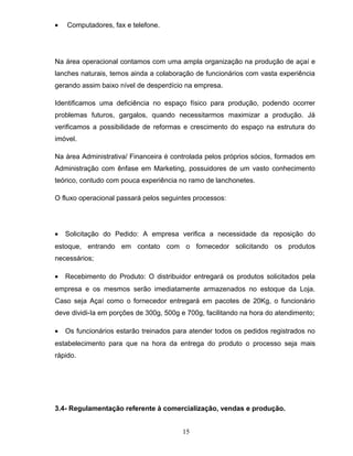 •

Computadores, fax e telefone.

Na área operacional contamos com uma ampla organização na produção de açaí e
lanches naturais, temos ainda a colaboração de funcionários com vasta experiência
gerando assim baixo nível de desperdício na empresa.
Identificamos uma deficiência no espaço físico para produção, podendo ocorrer
problemas futuros, gargalos, quando necessitarmos maximizar a produção. Já
verificamos a possibilidade de reformas e crescimento do espaço na estrutura do
imóvel.
Na área Administrativa/ Financeira é controlada pelos próprios sócios, formados em
Administração com ênfase em Marketing, possuidores de um vasto conhecimento
teórico, contudo com pouca experiência no ramo de lanchonetes.
O fluxo operacional passará pelos seguintes processos:

•

Solicitação do Pedido: A empresa verifica a necessidade da reposição do

estoque, entrando em contato com o fornecedor solicitando os produtos
necessários;
•

Recebimento do Produto: O distribuidor entregará os produtos solicitados pela

empresa e os mesmos serão imediatamente armazenados no estoque da Loja.
Caso seja Açaí como o fornecedor entregará em pacotes de 20Kg, o funcionário
deve dividi-Ia em porções de 300g, 500g e 700g, facilitando na hora do atendimento;
•

Os funcionários estarão treinados para atender todos os pedidos registrados no

estabelecimento para que na hora da entrega do produto o processo seja mais
rápido.

3.4- Regulamentação referente à comercialização, vendas e produção.
15

 