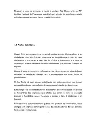Registrar o nome da empresa, a marca e logotipo: Açaí Roots, junto ao INPI
(Instituto Nacional de Propriedade industrial) com o intuito de reconhecer o direito
autoral protegendo a mesma de uso indevido de terceiros.

4.0- Analise Estratégica.

O Açaí Roots será uma empresa comercial varejista, um dos últimos setores a ser
abalado por crises econômicas - o que pode ser traduzido para dinheiro em caixa
diariamente e adaptação a todo tipo de público e investimento - a área de
alimentação é opção freqüente entre empreendedores que procuram começar um
negócio.
O ramo é bastante receptivo por oferecer um item de consumo que atinge todas as
camadas da população, abrindo para o empreendedor um amplo leque de
possibilidades.
O Açaí Roots irá fazer alianças estratégicas com estabelecimentos que tenham
como público alvo ou mesmo funcionários como possíveis clientes da empresa.
Esta aliança será concretizada através de descontos e benefícios dados aos clientes
ou funcionários das empresas supra citadas, que seriam no ramo da educação
(escolas e faculdades) saúde, (hospitais e clinicas) e lazer ( academias e lan
houses).
Considerando o comportamento do público para produtos de conveniência, essas
alianças com empresas seriam para vendas de produtos através de suas cantinas,
lanchonetes e restaurantes.
16

 