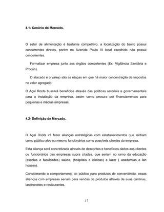 4.1- Cenário do Mercado.

O setor de alimentação é bastante competitivo, a localização do bairro possui
concorrentes diretos, porém na Avenida Paulo VI local escolhido não possui
concorrentes.
Formalizar empresa junto aos órgãos competentes (Ex: Vigilância Sanitária e
Procon).
O atacado e o varejo são as etapas em que há maior concentração de impostos
no valor agregado.
O Açaí Roots buscará benefícios através das políticas setoriais e governamentais
para a instalação da empresa, assim como procura por financiamentos para
pequenas e médias empresas.

4.2- Definição de Mercado.

O Açaí Roots irá fazer alianças estratégicas com estabelecimentos que tenham
como público alvo ou mesmo funcionários como possíveis clientes da empresa.
Esta aliança será concretizada através de descontos e benefícios dados aos clientes
ou funcionários das empresas supra citadas, que seriam no ramo da educação
(escolas e faculdades) saúde, (hospitais e clinicas) e lazer ( academias e lan
houses).
Considerando o comportamento do público para produtos de conveniência, essas
alianças com empresas seriam para vendas de produtos através de suas cantinas,
lanchonetes e restaurantes.

17

 