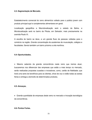 4.3- Segmentação de Mercado.

Estabelecimento comercial do ramo alimentício voltado para o publico jovem com
produto principal açaí e complementos alimentares em geral.
Localização

geográfica

a

Macrolocalização

será

o

estado

da

Bahia,

a

Microlocalização será no bairro da Pituba, em Salvador, mais precisamente na
avenida Paulo VI.
A escolha do bairro se deve, a um grande fluxo de pessoas voltadas para o
comércio na região. Grande concentração de academias de musculação, colégios e
faculdades. Sendo também um bairro próximo a orla marítima.

4.4- Oportunidades.

•

Mesmo sabendo da grande concorrência neste ramo que iremos atuar,

buscaremos nos diferenciar das empresas que estão a mais tempo no mercado,
serão realizadas propostas ousadas e inovadoras, como, cartão de fidelidade; que
trará uma serie de benefícios para os clientes, show de voz e violão todas as sextas
feiras e entrega a domicilio de determinados produtos.

4.5- Ameaças.

• Grande quantidade de empresas deste ramo no mercado e inovação tecnológica
da concorrência.

4.6- Pontos Fortes.
18

 