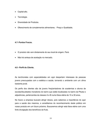 •

Capital alto.

•

Tecnologia.

•

Diversidade de Produtos.

•

Oferecimento de complementos alimentares. · Preço x Qualidade;

4.7- Pontos Fracos.

•

O produto não vem diretamente do seu local de origem, Pará.

•

Não há certeza de aceitação no mercado.

4.8 - Perfil do Cliente.

As lanchonetes com especialidades em açaí despertam interesses de pessoas
jovens preocupadas com a estética e saúde, tornando o ambiente com um clima
bastante jovial.
Os perfis dos clientes são de jovens freqüentadores de academias e alunos de
escolas/faculdades moradores do bairro que estão localizadas no bairro da Pituba e
adjacências, pertencentes às classes A e B numa faixa etária de 15 a 30 anos.
No futuro a empresa buscará atingir idosos, pois sabemos a importância do açaí
para a saúde dos mesmos, e acreditamos do reconhecimento deste público em
nosso produto em um futuro próximo. Buscaremos atingir esta faixa etária com uma
forte divulgação dos benefícios da fruta.

19

 