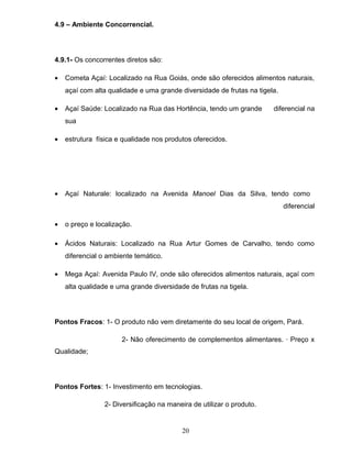 4.9 – Ambiente Concorrencial.

4.9.1- Os concorrentes diretos são:
•

Cometa Açaí: Localizado na Rua Goiás, onde são oferecidos alimentos naturais,
açaí com alta qualidade e uma grande diversidade de frutas na tigela.

•

Açaí Saúde: Localizado na Rua das Hortência, tendo um grande

diferencial na

sua
•

estrutura física e qualidade nos produtos oferecidos.

•

Açaí Naturale: localizado na Avenida Manoel Dias da Silva, tendo como
diferencial

•

o preço e localização.

•

Ácidos Naturais: Localizado na Rua Artur Gomes de Carvalho, tendo como
diferencial o ambiente temático.

•

Mega Açaí: Avenida Paulo IV, onde são oferecidos alimentos naturais, açaí com
alta qualidade e uma grande diversidade de frutas na tigela.

Pontos Fracos: 1- O produto não vem diretamente do seu local de origem, Pará.
2- Não oferecimento de complementos alimentares. · Preço x
Qualidade;

Pontos Fortes: 1- Investimento em tecnologias.
2- Diversificação na maneira de utilizar o produto.

20

 