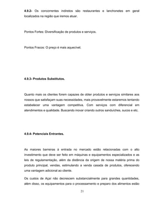 4.9.2- Os concorrentes indiretos são restaurantes e lanchonetes em geral
localizados na região que iremos atuar.

Pontos Fortes: Diversificação de produtos e serviços.

Pontos Fracos: O preço é mais aquecível.

4.9.3- Produtos Substitutos.

Quanto mais os clientes forem capazes de obter produtos e serviços similares aos
nossos que satisfaçam suas necessidades, mais provavelmente estaremos tentando
estabelecer uma vantagem competitiva. Com serviços com diferencial em
atendimentos e qualidade. Buscando inovar criando outros sanduíches, sucos e etc.

4.9.4- Potenciais Entrantes.

As maiores barreiras à entrada no mercado estão relacionadas com o alto
investimento que deve ser feito em máquinas e equipamentos especializados e as
leis de regulamentação, além da distância da origem de nossa matéria prima do
produto principal, vendas, estimulando a venda casada de produtos, oferecendo
uma vantagem adicional ao cliente.
Os custos de Açaí não decrescem substancialmente para grandes quantidades,
além disso, os equipamentos para o processamento e preparo dos alimentos estão
21

 