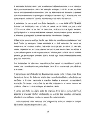 A estratégia de crescimento será voltada com o oferecimento de outros produtos/
serviços complementares, como por exemplo: entrega a domicílio, shows ao vivo e
venda de complementos alimentares; com um atendimento de excelente qualidade,
com forte investimento na promoção e divulgação da marca AÇAÍ ROOTS para seus
consumidores potenciais. Visando a consolidação da marca no mercado.
A estratégia de marca será uma forte divulgação no nome AÇAÍ ROOTS (AÇAI
Raízes) que foi escolhido com o intuito de passar para o cliente que o produto é
100% natural, além de ser fácil de memorizar, fácil pronúncia e ligado ao nosso
principal produto. A marca será verde e vermelha, verde por estar ligados a natureza
e vermelho, que segundo especialistas induz o consumidor a comprar.
Utilizaremos o nome geral de família para todos os produtos comercializados pela
Açaí Roots. A vantagem dessa estratégia é a fácil extensão da marca de
lançamento de um novo produto, sob uma marca já bem sucedida no mercado,
menor dispêndio em encontrar nomes de marcas que seriam bem sucedidas, e
como desvantagem é a eterna preocupação, fiscalização e controle de sua linha de
produto, já que qualquer problema com a marca Açaí Roots desencadeará sérios
prejuízos financeiros.
Nas instalações da loja e em suas divulgações haverá um considerado apelo à
marca, que contará com o seguinte slogan: "Açaí Roots - para você que valoriza a
sua saúde".
A comunicação será feita através dos seguintes canais: rádio, revistas, mala direta
(através de banco de dados de academias e escolas/faculdades), distribuição de
panfletos e brindes, patrocínio a eventos ligados a esportes (competições),
educação (gincanas), promoções de vendas, estimulando a venda casada de
produtos, oferecendo uma vantagem adicional ao cliente.
A venda será feita na própria sede da empresa direto para o consumidor final,
podendo a empresa interferir diretamente no controle dos produtos estimulando
através de promoções de vendas, as saídas dos mais rentáveis.
Os funcionários serão treinados com o objetivo de estimular o cliente a comprar
os diversos produtos disponíveis na Loja.

23

 