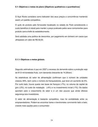 5.1- Objetivos e metas do plano (Objetivos qualitativos e quantitativos)

O Açaí Roots considera como balizador dos seus preços a concorrência mantendo
assim um padrão competitivo.
O quilo do produto pelo fornecedor localizado no estado do Pará considerando o
custo benefício é viável para manter o preço praticado pelos seus concorrentes para
produto carro-chefe do estabelecimento.
Será adotada uma política de descontos, por pagamento em dinheiro em casos que
ultrapasse um valor de R$ 50,00.

5.1.1- Objetivos e metas globais.

Segundo estimativas é que em 2007 o excesso da demanda sobre a produção seja
de 61,6 mil toneladas fruta, com demanda crescente de 14,28/ano.
As estatísticas do setor de alimentação confirmam que o número de unidades
cresceu 48%, bem como o número de franqueadores, que teve um aumento de 6%.
Por outro lado, houve queda nas taxas de franquia (-7%), no volume de capital de
giro (-2%), no custo de instalação

(-4%) e no investimento inicial (-1%). Os dados

apontam para o crescimento do setor e é um dos poucos que ainda oferece
segurança aos investidores.
O setor de alimentação é bastante competitivo, mas há cordialidade entre os
empreendedores. Podem-se encontrar bares e lanchonetes convivendo lado a lado,
criando mais opções para o consumidor.

24

 