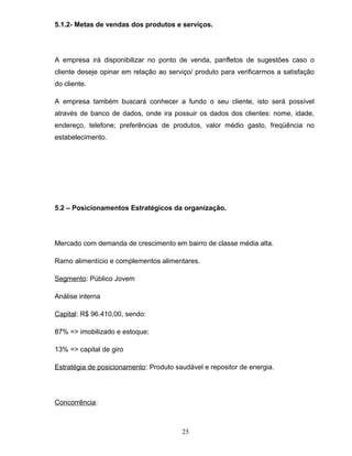 5.1.2- Metas de vendas dos produtos e serviços.

A empresa irá disponibilizar no ponto de venda, panfletos de sugestões caso o
cliente deseje opinar em relação ao serviço/ produto para verificarmos a satisfação
do cliente.
A empresa também buscará conhecer a fundo o seu cliente, isto será possível
através de banco de dados, onde ira possuir os dados dos clientes: nome, idade,
endereço, telefone; preferências de produtos, valor médio gasto, freqüência no
estabelecimento.

5.2 – Posicionamentos Estratégicos da organização.

Mercado com demanda de crescimento em bairro de classe média alta.
Ramo alimentício e complementos alimentares.
Segmento: Público Jovem
Análise interna
Capital: R$ 96.410,00, sendo:
87% => imobilizado e estoque;
13% => capital de giro
Estratégia de posicionamento: Produto saudável e repositor de energia.

Concorrência:

25

 