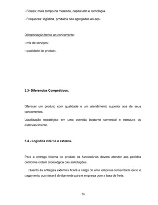 - Forças: mais tempo no mercado, capital alto e tecnologia.
- Fraquezas: logística, produtos não agregados ao açaí.

Diferenciação frente ao concorrente:
- mix de serviços;
- qualidade do produto.

5.3- Diferencias Competitivos.

Oferecer um produto com qualidade e um atendimento superior aos de seus
concorrentes.
Localização estratégica em uma avenida bastante comercial e estrutura do
estabelecimento.

5.4 - Logística interna e externa.

Para a entrega interna do produto os funcionários devem atender aos pedidos
conforme ordem cronológica das solicitações.
Quanto às entregas externas ficará a cargo de uma empresa terceirizada onde o
pagamento acontecerá diretamente para e empresa com a taxa de frete.

26

 