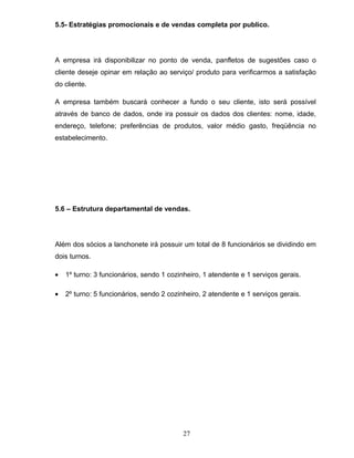 5.5- Estratégias promocionais e de vendas completa por publico.

A empresa irá disponibilizar no ponto de venda, panfletos de sugestões caso o
cliente deseje opinar em relação ao serviço/ produto para verificarmos a satisfação
do cliente.
A empresa também buscará conhecer a fundo o seu cliente, isto será possível
através de banco de dados, onde ira possuir os dados dos clientes: nome, idade,
endereço, telefone; preferências de produtos, valor médio gasto, freqüência no
estabelecimento.

5.6 – Estrutura departamental de vendas.

Além dos sócios a lanchonete irá possuir um total de 8 funcionários se dividindo em
dois turnos.
•

1º turno: 3 funcionários, sendo 1 cozinheiro, 1 atendente e 1 serviços gerais.

•

2º turno: 5 funcionários, sendo 2 cozinheiro, 2 atendente e 1 serviços gerais.

27

 