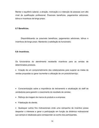 Manter o equilíbrio salarial, a atração, motivação e a retenção de pessoas com alto
nível de qualificação profissional. Possíveis benefícios, pagamentos adicionais,
bônus e incentivos de longo prazo.

6.7 Benefícios.

Disponibilizando os possíveis benefícios, pagamentos adicionais, bônus e
incentivos de longo prazo. Mantendo a satisfação do funcionário.

6.8- Incentivos.

Os funcionários do atendimento receberão incentivos para as vendas de
determinados produtos.
•

Criação de um comprometimento dos colaboradores para superar as metas de

vendas propostas ou gerar /aumentar a utilização de um produto/serviço;

•

Conscientização sobre a importância de treinamento e atualização do staff de

vendedores para garantir o crescimento do resultado de vendas;
•

Reforço da imagem de marca do produto e a empresa;

•

Fidelização do cliente;

•

Quaisquer outros fins motivacionais onde uma campanha de incentivo possa

despertar o interesse e gerar a participação em função da dinâmica motivacional
que sempre é idealizada para corresponder ao sonho dos participantes.
30

 