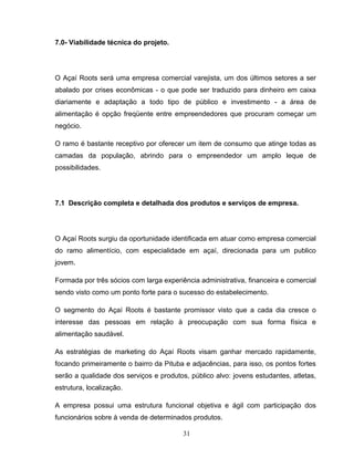 7.0- Viabilidade técnica do projeto.

O Açaí Roots será uma empresa comercial varejista, um dos últimos setores a ser
abalado por crises econômicas - o que pode ser traduzido para dinheiro em caixa
diariamente e adaptação a todo tipo de público e investimento - a área de
alimentação é opção freqüente entre empreendedores que procuram começar um
negócio.
O ramo é bastante receptivo por oferecer um item de consumo que atinge todas as
camadas da população, abrindo para o empreendedor um amplo leque de
possibilidades.

7.1 Descrição completa e detalhada dos produtos e serviços de empresa.

O Açaí Roots surgiu da oportunidade identificada em atuar como empresa comercial
do ramo alimentício, com especialidade em açaí, direcionada para um publico
jovem.
Formada por três sócios com larga experiência administrativa, financeira e comercial
sendo visto como um ponto forte para o sucesso do estabelecimento.
O segmento do Açaí Roots é bastante promissor visto que a cada dia cresce o
interesse das pessoas em relação à preocupação com sua forma física e
alimentação saudável.
As estratégias de marketing do Açaí Roots visam ganhar mercado rapidamente,
focando primeiramente o bairro da Pituba e adjacências, para isso, os pontos fortes
serão a qualidade dos serviços e produtos, público alvo: jovens estudantes, atletas,
estrutura, localização.
A empresa possui uma estrutura funcional objetiva e ágil com participação dos
funcionários sobre à venda de determinados produtos.
31

 
