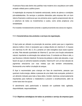 A estrutura física esta dentro dos padrões mais moderno de e arquitetura com estilo
arrojado voltado para o público jovem.
A implantação da empresa foi bastante estruturada, dentro de planos e condições
pré-estabelecidas. Os serviços e produtos oferecidos pela empresa têm um bom
retorno financeiro e estima-se que nos primeiros anos o ganho proporcionará não só
a cobertura de todos os investimentos e custos, como ainda projeta-se uma
rentabilidade.
Foi investido monetariamente somente o capital proveniente dos sócios do negócio.

7.1.1- Características dos produtos e serviços da organização.

O Açaí pode ser utilizado na prevenção de anemias, porém para que o organismo
absorva melhor o ferro é necessário que o esteja diluído em vitamina C. A riqueza
em vitaminas A e B1, B2, C, D e, portanto um valor energético duas vezes superior
ao leite. Pela elevada quantidade de Vitamina E, que tem uma função antioxidante
natural, importante na eliminação dos radicais livres. O conteúdo em fibras é alto, o
que favorece o trânsito intestinal. Os teores de potássio e cálcio são elevados, o que
fazem do açaí um alimento bastante completo. Vitamina B1 com um teor elevado de
pigmentos antocianina

(cor roxa

violeta) que são

também antioxidantes,

favorecendo uma melhor circulação do sangue.
O Açaí é recomendado para crianças em fase de crescimento, pessoas que
queimam muita energia, atletas e pessoas de uma idade mais avançada, portanto é
um alimento indicado para toda a faixa etária. Contém vitaminas comprovadamente
importantes para melhorar o metabolismo e prevenir o envelhecimento, além de
conter baixo teor de açúcar.
O atendimento será padronizado e baseado em qualidade total, agilidade,
disponibilidade, responsabilidade.

7.1.2- Objetivos estratégicos de todos os produtos e serviço da empresa (para
32

 